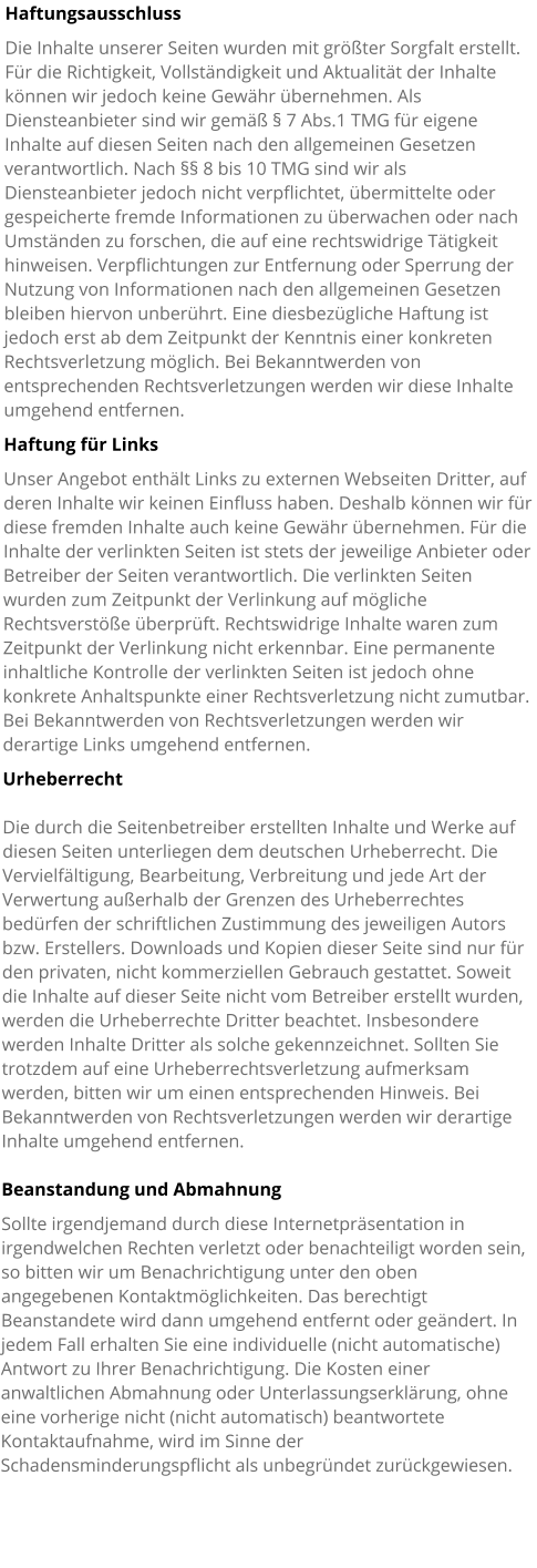 Haftungsausschluss Die Inhalte unserer Seiten wurden mit größter Sorgfalt erstellt. Für die Richtigkeit, Vollständigkeit und Aktualität der Inhalte können wir jedoch keine Gewähr übernehmen. Als Diensteanbieter sind wir gemäß § 7 Abs.1 TMG für eigene Inhalte auf diesen Seiten nach den allgemeinen Gesetzen verantwortlich. Nach §§ 8 bis 10 TMG sind wir als Diensteanbieter jedoch nicht verpflichtet, übermittelte oder gespeicherte fremde Informationen zu überwachen oder nach Umständen zu forschen, die auf eine rechtswidrige Tätigkeit hinweisen. Verpflichtungen zur Entfernung oder Sperrung der Nutzung von Informationen nach den allgemeinen Gesetzen bleiben hiervon unberührt. Eine diesbezügliche Haftung ist jedoch erst ab dem Zeitpunkt der Kenntnis einer konkreten Rechtsverletzung möglich. Bei Bekanntwerden von entsprechenden Rechtsverletzungen werden wir diese Inhalte umgehend entfernen. Haftung für Links Unser Angebot enthält Links zu externen Webseiten Dritter, auf deren Inhalte wir keinen Einfluss haben. Deshalb können wir für diese fremden Inhalte auch keine Gewähr übernehmen. Für die Inhalte der verlinkten Seiten ist stets der jeweilige Anbieter oder Betreiber der Seiten verantwortlich. Die verlinkten Seiten wurden zum Zeitpunkt der Verlinkung auf mögliche Rechtsverstöße überprüft. Rechtswidrige Inhalte waren zum Zeitpunkt der Verlinkung nicht erkennbar. Eine permanente inhaltliche Kontrolle der verlinkten Seiten ist jedoch ohne konkrete Anhaltspunkte einer Rechtsverletzung nicht zumutbar. Bei Bekanntwerden von Rechtsverletzungen werden wir derartige Links umgehend entfernen. Urheberrecht  Die durch die Seitenbetreiber erstellten Inhalte und Werke auf diesen Seiten unterliegen dem deutschen Urheberrecht. Die Vervielfältigung, Bearbeitung, Verbreitung und jede Art der Verwertung außerhalb der Grenzen des Urheberrechtes bedürfen der schriftlichen Zustimmung des jeweiligen Autors bzw. Erstellers. Downloads und Kopien dieser Seite sind nur für den privaten, nicht kommerziellen Gebrauch gestattet. Soweit die Inhalte auf dieser Seite nicht vom Betreiber erstellt wurden, werden die Urheberrechte Dritter beachtet. Insbesondere werden Inhalte Dritter als solche gekennzeichnet. Sollten Sie trotzdem auf eine Urheberrechtsverletzung aufmerksam werden, bitten wir um einen entsprechenden Hinweis. Bei Bekanntwerden von Rechtsverletzungen werden wir derartige Inhalte umgehend entfernen.  Beanstandung und Abmahnung Sollte irgendjemand durch diese Internetpräsentation in irgendwelchen Rechten verletzt oder benachteiligt worden sein, so bitten wir um Benachrichtigung unter den oben angegebenen Kontaktmöglichkeiten. Das berechtigt Beanstandete wird dann umgehend entfernt oder geändert. In jedem Fall erhalten Sie eine individuelle (nicht automatische) Antwort zu Ihrer Benachrichtigung. Die Kosten einer anwaltlichen Abmahnung oder Unterlassungserklärung, ohne eine vorherige nicht (nicht automatisch) beantwortete Kontaktaufnahme, wird im Sinne der Schadensminderungspflicht als unbegründet zurückgewiesen.